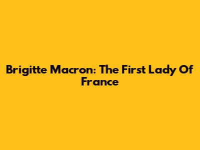 Brigitte Macron: The First Lady Of France