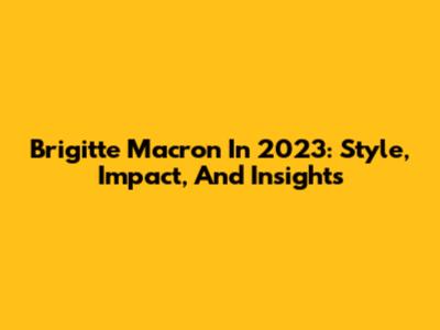 Brigitte Macron In 2023: Style, Impact, And Insights