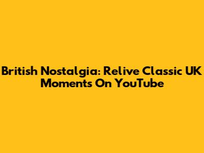 British Nostalgia: Relive Classic UK Moments On YouTube