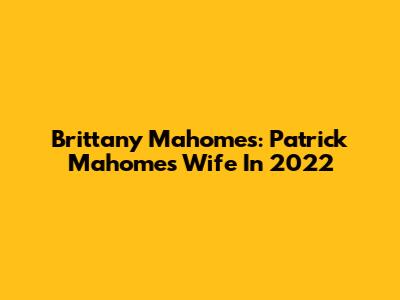 Brittany Mahomes: Patrick Mahomes' Wife In 2022
