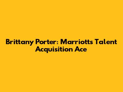 Brittany Porter: Marriott's Talent Acquisition Ace