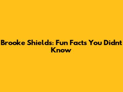 Brooke Shields: Fun Facts You Didn't Know