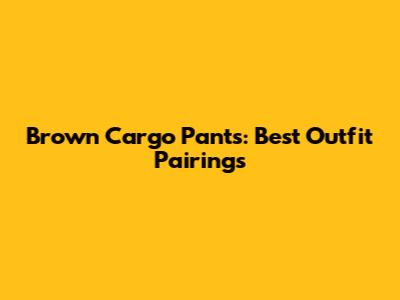 Brown Cargo Pants: Best Outfit Pairings
