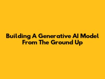 Building A Generative AI Model From The Ground Up