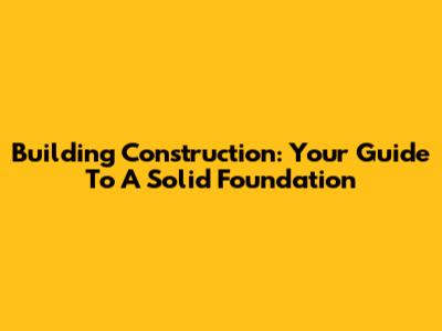 Building Construction: Your Guide To A Solid Foundation