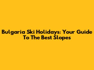 Bulgaria Ski Holidays: Your Guide To The Best Slopes