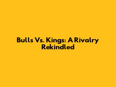 Bulls Vs. Kings: A Rivalry Rekindled