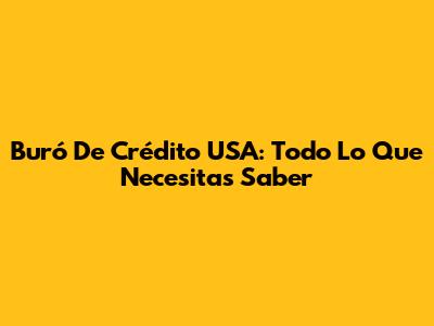 Buró De Crédito USA: Todo Lo Que Necesitas Saber