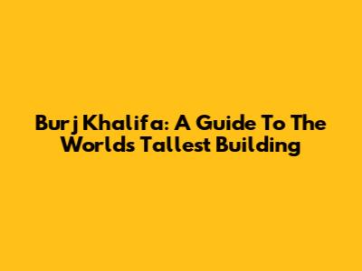 Burj Khalifa: A Guide To The World's Tallest Building