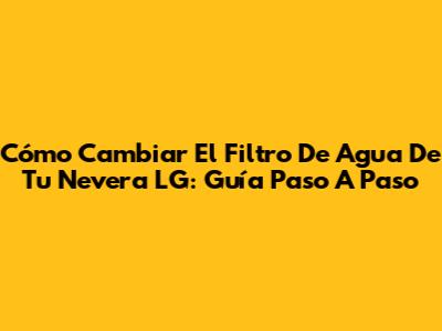 Cómo Cambiar El Filtro De Agua De Tu Nevera LG: Guía Paso A Paso