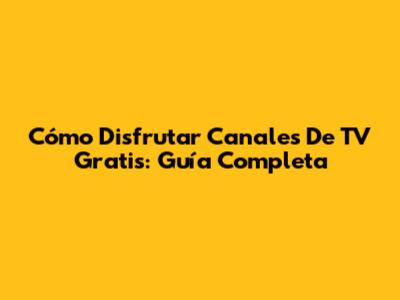 Cómo Disfrutar Canales De TV Gratis: Guía Completa