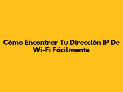 Cómo Encontrar Tu Dirección IP De Wi-Fi Fácilmente