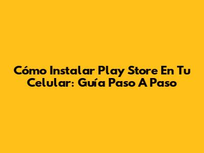 Cómo Instalar Play Store En Tu Celular: Guía Paso A Paso