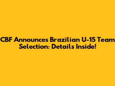 CBF Announces Brazilian U-15 Team Selection: Details Inside!
