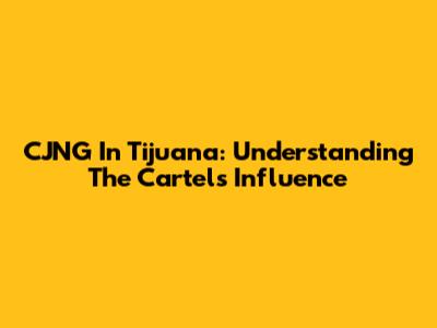 CJNG In Tijuana: Understanding The Cartel's Influence