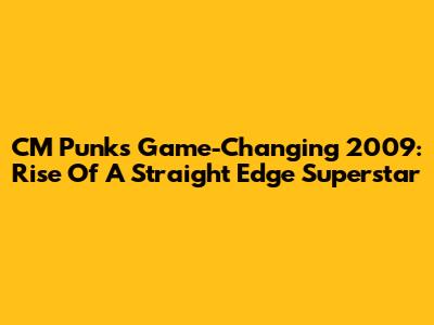 CM Punk's Game-Changing 2009: Rise Of A Straight Edge Superstar