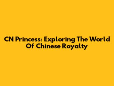 CN Princess: Exploring The World Of Chinese Royalty
