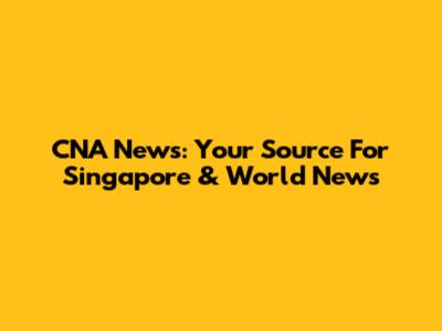 CNA News: Your Source For Singapore & World News