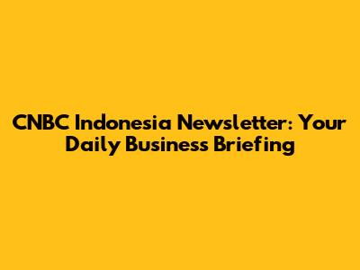 CNBC Indonesia Newsletter: Your Daily Business Briefing