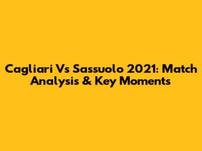 Cagliari Vs Sassuolo 2021: Match Analysis & Key Moments