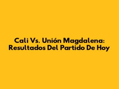 Cali Vs. Unión Magdalena: Resultados Del Partido De Hoy