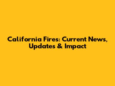 California Fires: Current News, Updates & Impact