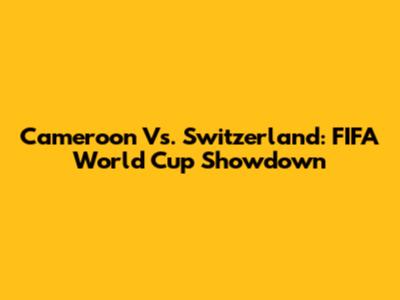 Cameroon Vs. Switzerland: FIFA World Cup Showdown