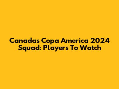 Canada's Copa America 2024 Squad: Players To Watch