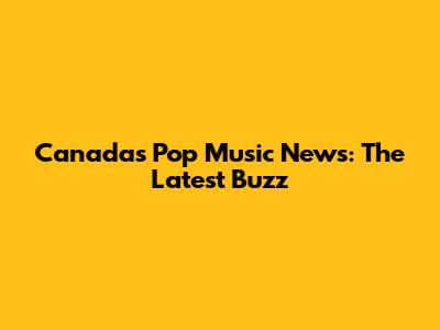 Canada's Pop Music News: The Latest Buzz
