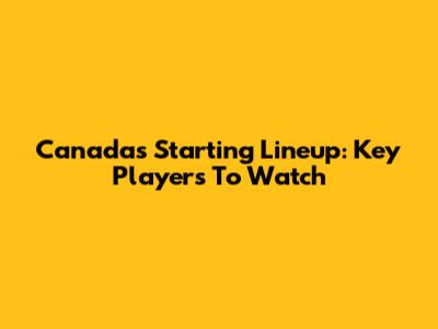 Canada's Starting Lineup: Key Players To Watch