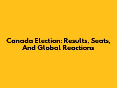 Canada Election: Results, Seats, And Global Reactions