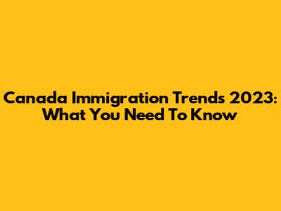 Canada Immigration Trends 2023: What You Need To Know