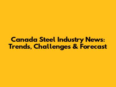 Canada Steel Industry News: Trends, Challenges & Forecast