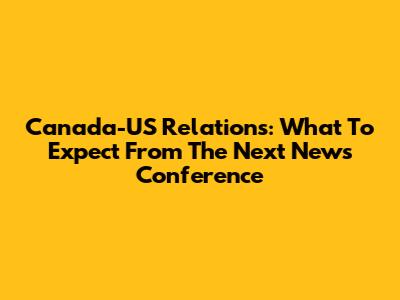 Canada-US Relations: What To Expect From The Next News Conference