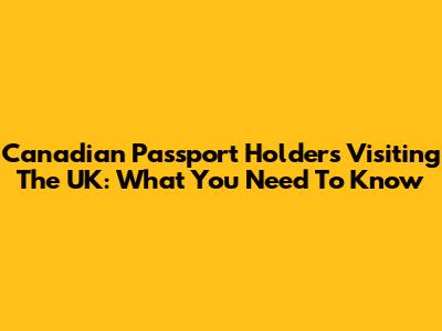 Canadian Passport Holders Visiting The UK: What You Need To Know