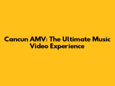 Cancun AMV: The Ultimate Music Video Experience