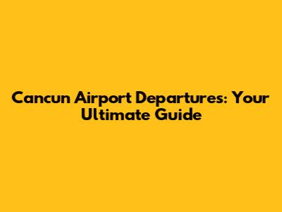 Cancun Airport Departures: Your Ultimate Guide