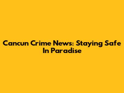 Cancun Crime News: Staying Safe In Paradise