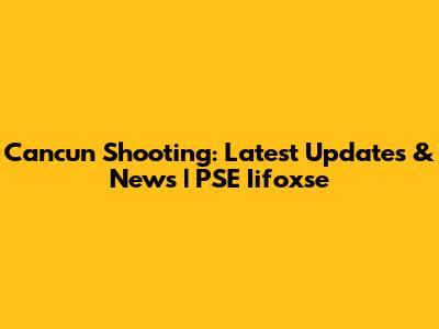 Cancun Shooting: Latest Updates & News | PSE Iifoxse