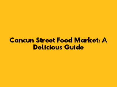 Cancun Street Food Market: A Delicious Guide