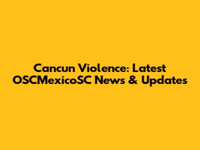 Cancun Violence: Latest OSCMexicoSC News & Updates