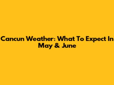 Cancun Weather: What To Expect In May & June