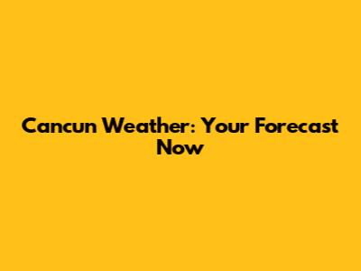 Cancun Weather: Your Forecast Now