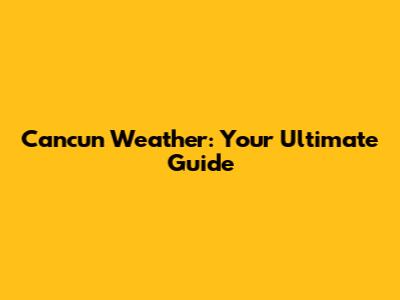 Cancun Weather: Your Ultimate Guide