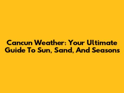 Cancun Weather: Your Ultimate Guide To Sun, Sand, And Seasons