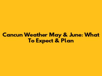 Cancun Weather May & June: What To Expect & Plan
