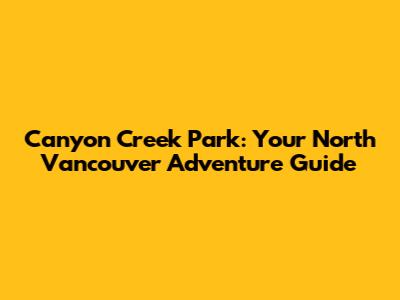 Canyon Creek Park: Your North Vancouver Adventure Guide