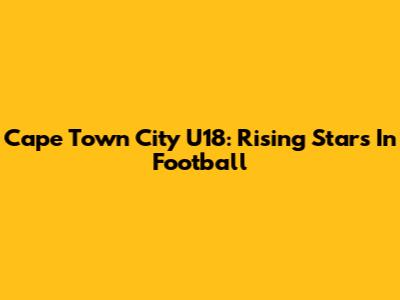 Cape Town City U18: Rising Stars In Football