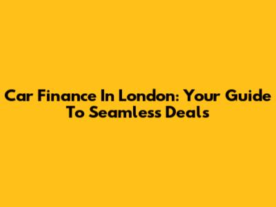 Car Finance In London: Your Guide To Seamless Deals