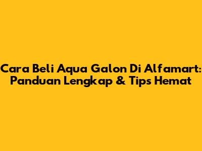 Cara Beli Aqua Galon Di Alfamart: Panduan Lengkap & Tips Hemat
